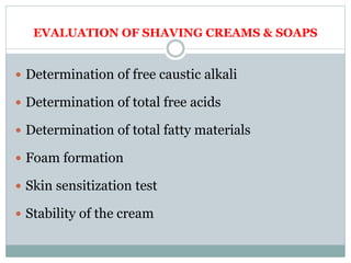 EVALUATION OF SHAVING CREAMS & SOAPS
 Determination of free caustic alkali
 Determination of total free acids
 Determination of total fatty materials
 Foam formation
 Skin sensitization test
 Stability of the cream
 