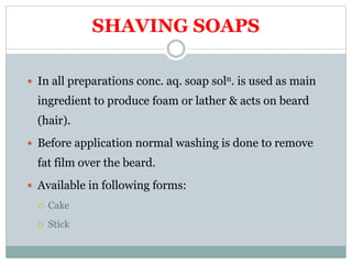 SHAVING SOAPS
 In all preparations conc. aq. soap soln. is used as main
ingredient to produce foam or lather & acts on beard
(hair).
 Before application normal washing is done to remove
fat film over the beard.
 Available in following forms:
 Cake
 Stick
 