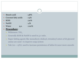  Stearic acid : 48%
 Coconut fatty acids : 15%
 KOH : 20%
 NaOH : 4%
 Water q.s. : 100%
 Procedure:
 Whiteness: TiO2
 Generally KOH & NaOH is used in 5:1 ratio.
 Super fatting agents like monodecyl, dodecyl, tetradecyl esters of di-glycerol
amine are used : to improve soap system
 Talc (10 – 15%): used to increase persistence of lather & razor more smooth.
 