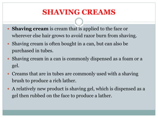 SHAVING CREAMS
 Shaving cream is cream that is applied to the face or
wherever else hair grows to avoid razor burn from shaving.
 Shaving cream is often bought in a can, but can also be
purchased in tubes.
 Shaving cream in a can is commonly dispensed as a foam or a
gel.
 Creams that are in tubes are commonly used with a shaving
brush to produce a rich lather.
 A relatively new product is shaving gel, which is dispensed as a
gel then rubbed on the face to produce a lather.
 