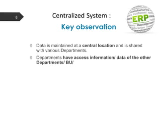 Centralized System :
Key observation
8
 Data is maintained at a central location and is shared
with various Departments.
 Departments have access information/ data of the other
Departments/ BU/
 