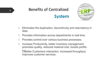 Benefits of Centralized
System
9
 Eliminates the duplication, discontinuity and redundancy in
data.
 Provides information across departments in real time.
 Provides control over various business processes.
 Increase Productivity, better inventory management,
promotes quality, reduced material cost, boosts profits.
□Better Customers interaction, increased throughput,
improves customer services.
 