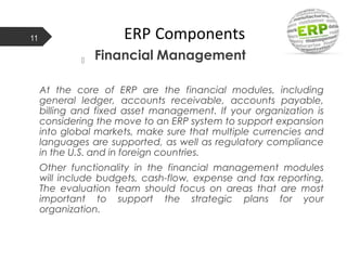 ERP Components
 Financial Management
At the core of ERP are the financial modules, including
general ledger, accounts receivable, accounts payable,
billing and fixed asset management. If your organization is
considering the move to an ERP system to support expansion
into global markets, make sure that multiple currencies and
languages are supported, as well as regulatory compliance
in the U.S. and in foreign countries.
Other functionality in the financial management modules
will include budgets, cash-flow, expense and tax reporting.
The evaluation team should focus on areas that are most
important to support the strategic plans for your
organization.
11
 