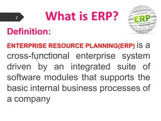 What is ERP?
Definition:

ENTERPRISE RESOURCE PLANNING(ERP) is a
cross-functional enterprise system
driven by an integrated suite of
software modules that supports the
basic internal business processes of
a company
2
 