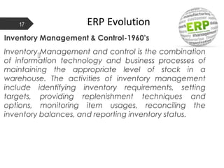 ERP Evolution17

Inventory Management & Control-1960’s
Inventory Management and control is the combination
of information technology and business processes of
maintaining the appropriate level of stock in a
warehouse. The activities of inventory management
include identifying inventory requirements, setting
targets, providing replenishment techniques and
options, monitoring item usages, reconciling the
inventory balances, and reporting inventory status.
 