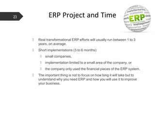 ERP Project and Time
 Real transformational ERP efforts will usually run between 1 to 3
years, on average.
 Short implementations (3 to 6 months):
 small companies,
 implementation limited to a small area of the company, or
 the company only used the financial pieces of the ERP system.
 The important thing is not to focus on how long it will take but to
understand why you need ERP and how you will use it to improve
your business.
23
 