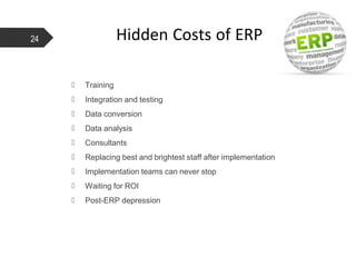 Hidden Costs of ERP
 Training
 Integration and testing
 Data conversion
 Data analysis
 Consultants
 Replacing best and brightest staff after implementation
 Implementation teams can never stop
 Waiting for ROI
 Post-ERP depression
24
 