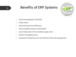 Benefits of ERP Systems
 Improving integration, flexibility
 Fewer errors
 Improved speed and efficiency
 More complete access to information
 Lower total costs in the complete supply chain
 Shorten throughput times
 Sustained involvement and commitment of the top management
25
 