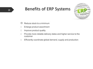 □ Reduce stock to a minimum
 Enlarge product assortment
 Improve product quality
 Provide more reliable delivery dates and higher service to the
customer
 Efficiently coordinate global demand, supply and production
26 Benefits of ERP Systems
 