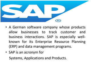 • A German software company whose products
allow businesses to track customer and
business interactions. SAP is especially well-
known for its Enterprise Resource Planning
(ERP) and data management programs.
• SAP is an acronym for
Systems, Applications and Products.
 