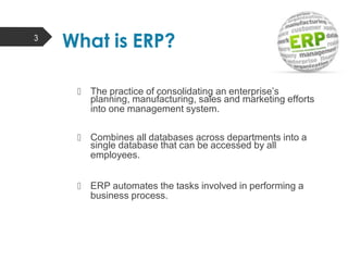  The practice of consolidating an enterprise’s
planning, manufacturing, sales and marketing efforts
into one management system.
 Combines all databases across departments into a
single database that can be accessed by all
employees.
 ERP automates the tasks involved in performing a
business process.
3
What is ERP?
 