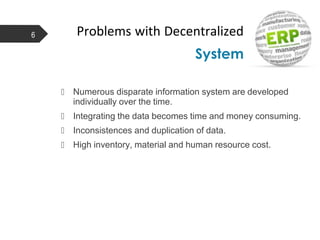 Problems with Decentralized
System
6
 Numerous disparate information system are developed
individually over the time.
 Integrating the data becomes time and money consuming.
 Inconsistences and duplication of data.
 High inventory, material and human resource cost.
 