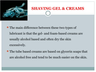 SHAVING GEL & CREAMS
The main difference between these two types of
lubricant is that the gel- and foam-based creams are
usually alcohol based and often dry the skin
excessively.
The tube based creams are based on glycerin soaps that
are alcohol free and tend to be much easier on the skin.
 