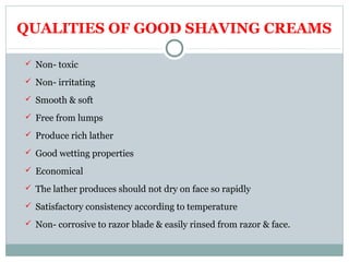 QUALITIES OF GOOD SHAVING CREAMS
 Non- toxic
 Non- irritating
 Smooth & soft
 Free from lumps
 Produce rich lather
 Good wetting properties
 Economical
 The lather produces should not dry on face so rapidly
 Satisfactory consistency according to temperature
 Non- corrosive to razor blade & easily rinsed from razor & face.
 