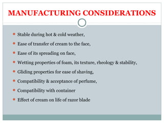 MANUFACTURING CONSIDERATIONS
 Stable during hot & cold weather,
 Ease of transfer of cream to the face,
 Ease of its spreading on face,
 Wetting properties of foam, its texture, rheology & stability,
 Gliding properties for ease of shaving,
 Compatibility & acceptance of perfume,
 Compatibility with container
 Effect of cream on life of razor blade
 