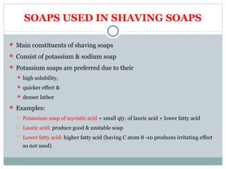 SOAPS USED IN SHAVING SOAPS
 Main constituents of shaving soaps
 Consist of potassium & sodium soap
 Potassium soaps are preferred due to their
 high solubility,
 quicker effect &
 denser lather
 Examples:
 Potassium soap of myristic acid + small qty. of lauric acid + lower fatty acid
 Lauric acid: produce good & unstable soap
 Lower fatty acid: higher fatty acid (having C atom 8 -10 produces irritating effect
so not used)
 
