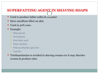 SUPERFATTING AGENT IN SHAVING SOAPS
 Used to produce lather softer & creamier
 Have emollient effect on skin
 Used in 30% conc.
 Example:
 Mineral oil,
 Petrolatum,
 Free fatty acid,
 Fatty alcohol,
 Polyoxyethylene glycol &
 Lanolin
 Triethanolamine is avoided in shaving creams coz it may discolor
creams & produce odor.
 