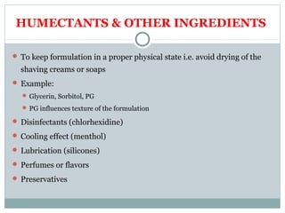 HUMECTANTS & OTHER INGREDIENTS
 To keep formulation in a proper physical state i.e. avoid drying of the
shaving creams or soaps
 Example:
 Glycerin, Sorbitol, PG
 PG influences texture of the formulation
 Disinfectants (chlorhexidine)
 Cooling effect (menthol)
 Lubrication (silicones)
 Perfumes or flavors
 Preservatives
 