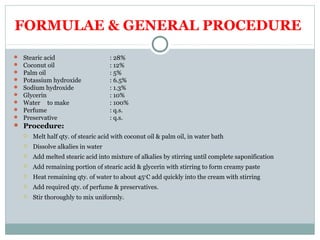 FORMULAE & GENERAL PROCEDURE
 Stearic acid : 28%
 Coconut oil : 12%
 Palm oil : 5%
 Potassium hydroxide : 6.5%
 Sodium hydroxide : 1.3%
 Glycerin : 10%
 Water to make : 100%
 Perfume : q.s.
 Preservative : q.s.
 Procedure:
 Melt half qty. of stearic acid with coconut oil & palm oil, in water bath
 Dissolve alkalies in water
 Add melted stearic acid into mixture of alkalies by stirring until complete saponification
 Add remaining portion of stearic acid & glycerin with stirring to form creamy paste
 Heat remaining qty. of water to about 450
C add quickly into the cream with stirring
 Add required qty. of perfume & preservatives.
 Stir thoroughly to mix uniformly.
 