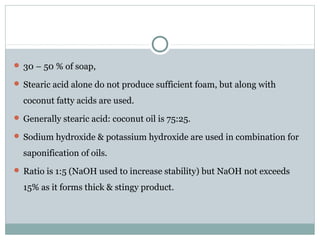  30 – 50 % of soap,
 Stearic acid alone do not produce sufficient foam, but along with
coconut fatty acids are used.
 Generally stearic acid: coconut oil is 75:25.
 Sodium hydroxide & potassium hydroxide are used in combination for
saponification of oils.
 Ratio is 1:5 (NaOH used to increase stability) but NaOH not exceeds
15% as it forms thick & stingy product.
 