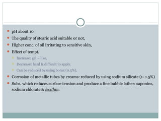  pH about 10
 The quality of stearic acid suitable or not,
 Higher conc. of oil irritating to sensitive skin,
 Effect of tempt.
 Increase: gel – like,
 Decrease: hard & difficult to apply.
 Can be reduced by using borax (0.5%),
 Corrosion of metallic tubes by creams: reduced by using sodium silicate (1- 1.5%)
 Subs. which reduces surface tension and produce a fine bubble lather: saponins,
sodium chlorate & lecithin.
 