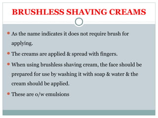 BRUSHLESS SHAVING CREAMS
As the name indicates it does not require brush for
applying.
The creams are applied & spread with fingers.
When using brushless shaving cream, the face should be
prepared for use by washing it with soap & water & the
cream should be applied.
These are o/w emulsions
 