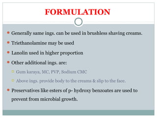FORMULATION
Generally same ings. can be used in brushless shaving creams.
Triethanolamine may be used
Lanolin used in higher proportion
Other additional ings. are:
 Gum karaya, MC, PVP, Sodium CMC
 Above ings. provide body to the creams & slip to the face.
Preservatives like esters of p- hydroxy benzoates are used to
prevent from microbial growth.
 