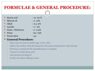 FORMULAE & GENERAL PROCEDURE:
 Stearic acid : 10 -20 %
 Mineral oil : 2 -12%
 Alkali : 0.5 -2%
 Lanolin : 0 - 5%
 Gums / thickeners : 0 -0.5%
 Water : 60 -75%
 Preservative : q.s
 General Procedure:
 Heat water & water soluble ings. at 60- 650
C
 Add to the molten oil & fats heated to the same temperature with stirring
 Stirring is continued till emulsification is complete
 Cream is cooled about 450
C
 Add perfume & blend it
 Gently stir before filling in tube.
 