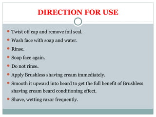 DIRECTION FOR USE
Twist off cap and remove foil seal.
Wash face with soap and water.
Rinse.
Soap face again.
Do not rinse.
Apply Brushless shaving cream immediately.
Smooth it upward into beard to get the full benefit of Brushless
shaving cream beard conditioning effect.
Shave, wetting razor frequently.
 