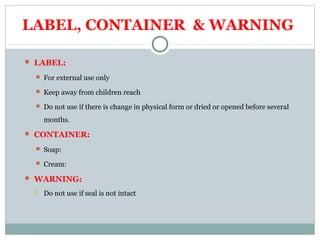 LABEL, CONTAINER & WARNING
 LABEL:
 For external use only
 Keep away from children reach
 Do not use if there is change in physical form or dried or opened before several
months.
 CONTAINER:
 Soap:
 Cream:
 WARNING:
 Do not use if seal is not intact
 