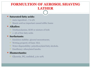 FORMULTION OF AEROSOL SHAVING
LATHER
 Saturated fatty acids:
 main ingredient , 7 to 9%
 Stearic acid no important caused stiffer foams
 Alkalies:
 Triethanolamine, KOH or mixture of both
 1- 3% of free fatty acids.
 Surfactants:
 Emulsion stability: glyceryl monostearate,
 Wetting property of foam: SLS,
 Water dispensibility: polyethoxylated fatty alcohols,
 Emolliency: ethoxylated lanolin.
 Humectants:
 Glycerin, PG, sorbitol, 3 to 10%
 
