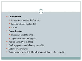  Lubricants:
 Passage of razor over the face easy
 Lanolin, silicone fluid of IPM
 1 to 2%
 Propellants:
 Fluorocarbons (7 to 10%),
 Hydrocarbons (2.8 to 3.5%).
 Perfumes: (0.15 to 0. 65%)
 Cooling agent: menthol (0.05 to 0.2%),
 Colors, preservatives,
 Bacteriostatic agent (trichloro hydroxy diphenyl ether 0.05%)
 