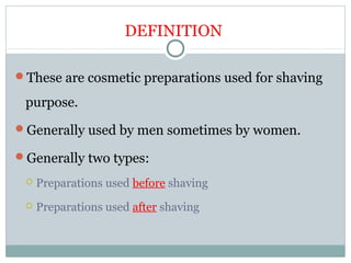 DEFINITION
These are cosmetic preparations used for shaving
purpose.
Generally used by men sometimes by women.
Generally two types:
 Preparations used before shaving
 Preparations used after shaving
 