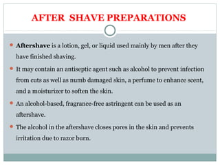 AFTER SHAVE PREPARATIONS
 Aftershave is a lotion, gel, or liquid used mainly by men after they
have finished shaving.
 It may contain an antiseptic agent such as alcohol to prevent infection
from cuts as well as numb damaged skin, a perfume to enhance scent,
and a moisturizer to soften the skin.
 An alcohol-based, fragrance-free astringent can be used as an
aftershave.
 The alcohol in the aftershave closes pores in the skin and prevents
irritation due to razor burn.
 