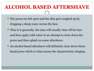ALCOHOL BASED AFTERSHAVE
The pores are left open and the skin gets roughed up by
dragging a sharp razor across the face.
Thus it is generally, the man will usually rinse off his face
and then apply cold water in an attempt to close down the
pores and then splash on some aftershave.
An alcohol based aftershave will definitely close down those
facial pores which is what causes the characteristic stinging.
 