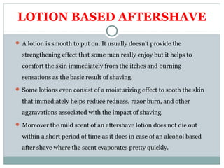 LOTION BASED AFTERSHAVE
 A lotion is smooth to put on. It usually doesn't provide the
strengthening effect that some men really enjoy but it helps to
comfort the skin immediately from the itches and burning
sensations as the basic result of shaving.
 Some lotions even consist of a moisturizing effect to sooth the skin
that immediately helps reduce redness, razor burn, and other
aggravations associated with the impact of shaving.
 Moreover the mild scent of an aftershave lotion does not die out
within a short period of time as it does in case of an alcohol based
after shave where the scent evaporates pretty quickly.
 