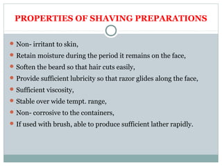 PROPERTIES OF SHAVING PREPARATIONS
Non- irritant to skin,
Retain moisture during the period it remains on the face,
Soften the beard so that hair cuts easily,
Provide sufficient lubricity so that razor glides along the face,
Sufficient viscosity,
Stable over wide tempt. range,
Non- corrosive to the containers,
If used with brush, able to produce sufficient lather rapidly.
 