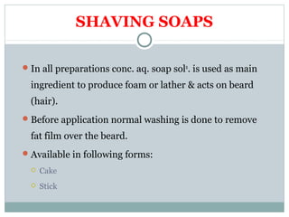 SHAVING SOAPS
In all preparations conc. aq. soap soln
. is used as main
ingredient to produce foam or lather & acts on beard
(hair).
Before application normal washing is done to remove
fat film over the beard.
Available in following forms:
 Cake
 Stick
 