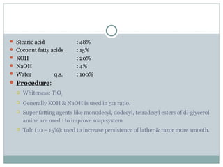  Stearic acid : 48%
 Coconut fatty acids : 15%
 KOH : 20%
 NaOH : 4%
 Water q.s. : 100%
 Procedure:
 Whiteness: TiO2
 Generally KOH & NaOH is used in 5:1 ratio.
 Super fatting agents like monodecyl, dodecyl, tetradecyl esters of di-glycerol
amine are used : to improve soap system
 Talc (10 – 15%): used to increase persistence of lather & razor more smooth.
 