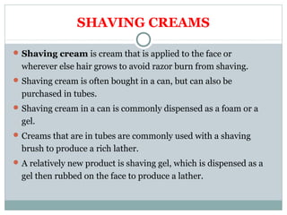 SHAVING CREAMS
Shaving cream is cream that is applied to the face or
wherever else hair grows to avoid razor burn from shaving.
Shaving cream is often bought in a can, but can also be
purchased in tubes.
Shaving cream in a can is commonly dispensed as a foam or a
gel.
Creams that are in tubes are commonly used with a shaving
brush to produce a rich lather.
A relatively new product is shaving gel, which is dispensed as a
gel then rubbed on the face to produce a lather.
 