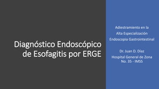 Diagnóstico Endoscópico
de Esofagitis por ERGE
Adiestramiento en la
Alta Especialización
Endoscopia Gastrointestinal
Dr. Juan D. Díaz
Hospital General de Zona
No. 35 - IMSS
 