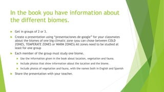 In the book you have information about
the different biomes.
 Get in groups of 2 or 3.
 Create a presentation using “presentaciones de google” for your classmates
about the biomes of one big climatic zone (you can chose between COLD
ZONES, TEMPERATE ZONES or WARM ZONES) All zones need to be studied at
least for one group
 Each member of the group must study one biome.
 Use the information given in the book about location, vegetation and fauna.
 Include photos that show information about the location and the biome.
 Include photos of vegetation and fauna, with the names both in English and Spanish
 Share the presentation with your teacher.
 