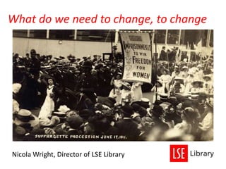 What do we need to change, to change
Nicola Wright, Director of LSE Library
 