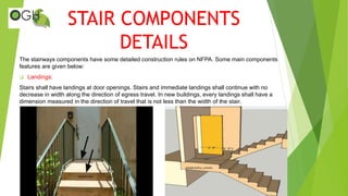 STAIR COMPONENTS
DETAILS
The stairways components have some detailed construction rules on NFPA. Some main components
features are given below:
 Landings:
Stairs shall have landings at door openings. Stairs and immediate landings shall continue with no
decrease in width along the direction of egress travel. In new buildings, every landings shall have a
dimension measured in the direction of travel that is not less than the width of the stair.
 