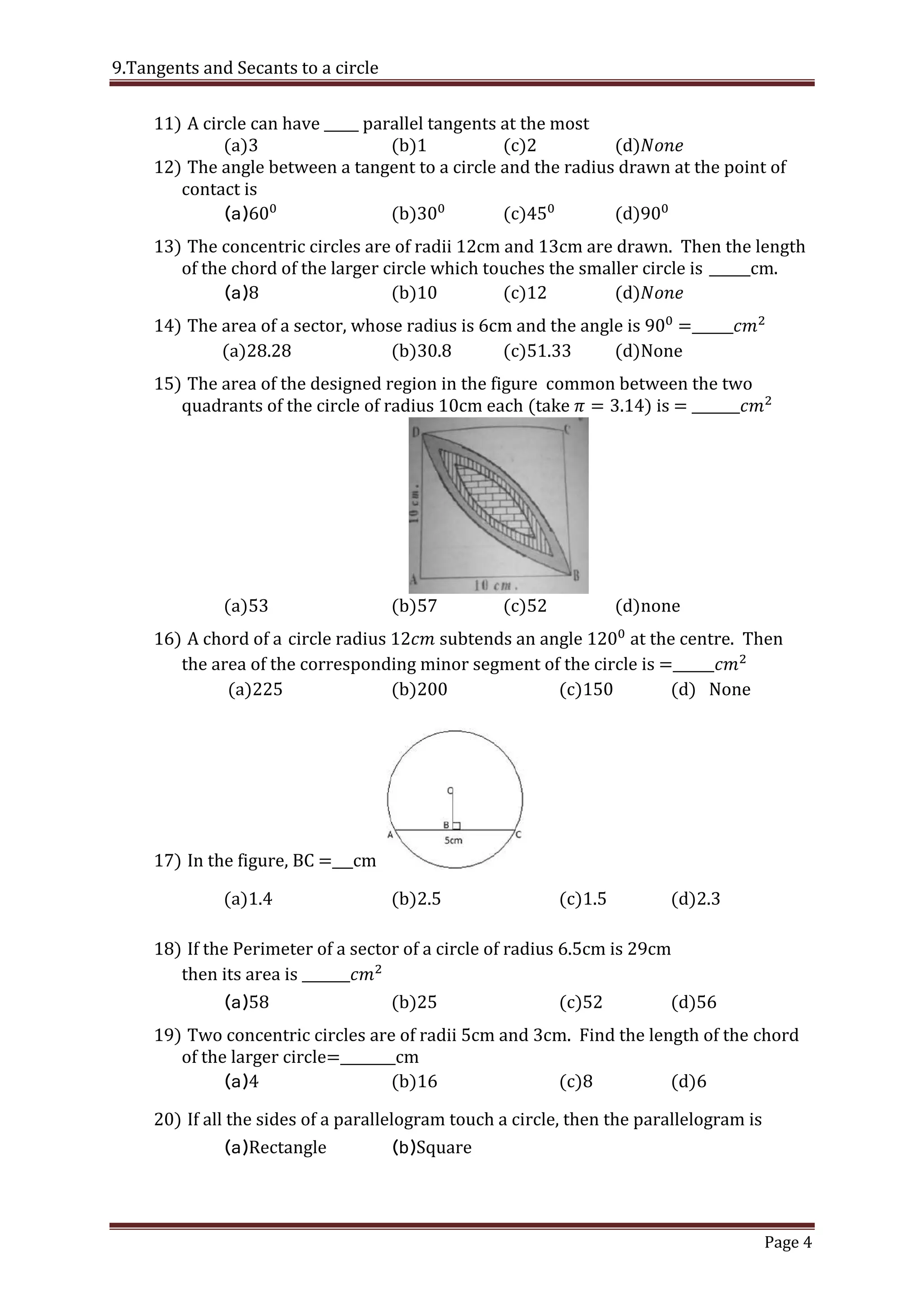 9.Tangents and Secants to a circle
Page 4
11) A circle can have _____ parallel tangents at the most
(a)3 (b) (c) (d) [
12) The angle between a tangent to a circle and the radius drawn at the point of
contact is
(a) (b) (c) (d) [ 4 ]
13) The concentric circles are of radii 12cm and 13cm are drawn. Then the length
of the chord of the larger circle which touches the smaller circle is ______cm.
(a) (b) (c) (d) 2
14) The area of a sector, whose radius is 6cm and the angle is =______
(a)28.28 (b)30.8 (c)51.33 (d)None [ 1 ]
15) The area of the designed region in the figure common between the two
quadrants of the circle of radius 10cm each take is = _______
(a)53 (b)57 (c)52 (d)none
16) A chord of a circle radius subtends an angle at the centre. Then
the area of the corresponding minor segment of the circle is =______
(a)225 (b)200 (c)150 (d) None
[ 3 ]
17) In the figure, BC =___cm ప్రక్క ప్టములో BC=_____సెం.మీ.
(a)1.4 (b)2.5 (c)1.5 (d)2.3
[ 2 ]
18) If the Perimeter of a sector of a circle of radius 6.5cm is 29cm
then its area is _______
(a) (b) (c) (d)
19) Two concentric circles are of radii 5cm and 3cm. Find the length of the chord
of the larger circle=________cm
(a)4 (b)16 (c)8 (d)6 [ 3 ]
20) If all the sides of a parallelogram touch a circle, then the parallelogram is
(a)Rectangle (b)Square
 