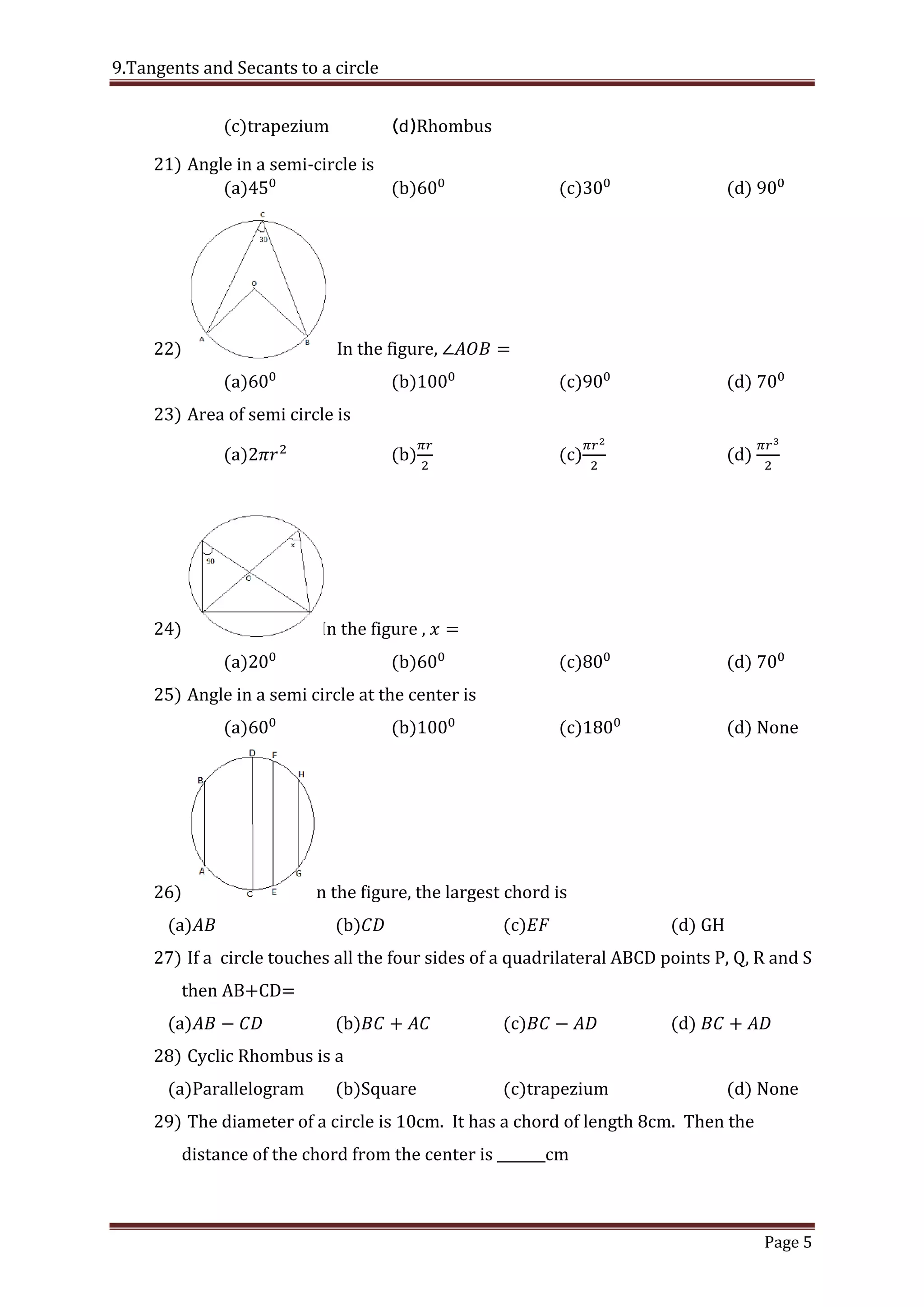 9.Tangents and Secants to a circle
Page 5
(c)trapezium (d)Rhombus
21) Angle in a semi-circle is
(a) (b) (c) (d)
22) In the figure,
(a) (b) (c) (d)
23) Area of semi circle is
(a) (b) (c) (d)
24) In the figure ,
(a) (b) (c) (d)
25) Angle in a semi circle at the center is
(a) (b) (c) (d) None
26) In the figure, the largest chord is
(a) (b) (c) (d) GH
27) If a circle touches all the four sides of a quadrilateral ABCD points P, Q, R and S
then AB+CD=
(a) (b) (c) (d)
28) Cyclic Rhombus is a
(a)Parallelogram (b)Square (c)trapezium (d) None
29) The diameter of a circle is 10cm. It has a chord of length 8cm. Then the
distance of the chord from the center is _______cm
 