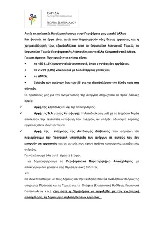 Αυτές τις πολιτικές θα αξιοποιήσουμε στην Περιφέρεια μας μεταξύ άλλων
Και φυσικά τα έργα είναι αυτά που δημιουργούν νέες θέσεις εργασίας και η
χρηματοδότησή τους εξασφαλίζεται από το Ευρωπαϊκό Κοινωνικό Ταμείο, το
Ευρωπαϊκό Ταμείο Περιφερειακής Ανάπτυξης και τα άλλα Χρηματοδοτικά Μέσα.
Για μας άμεσες Προτεραιότητες επίσης είναι:
• τα 433 (1,5%) μονογονεϊκά νοικοκυριά, όπου ο γονέας δεν εργάζεται,
• τα 2.269 (8,0%) νοικοκυριά με δύο άνεργους γονείς και
• τα ΑΜΕΑ.
• Στήριξη των ανέργων άνω των 55 για να εξασφαλίσουν την έξοδο τους στη
σύνταξη.
Οι προτάσεις μας για την αντιμετώπιση της ανεργίας στηρίζονται σε τρεις βασικές
αρχές:
 Αρχή της εργασίας και όχι της απασχόλησης.
 Αρχή της Τελευταίας Καταφυγής: Η Αυτοδιοίκηση μαζί με το Δημόσιο Τομέα
αποτελούν την τελευταία καταφυγή του ανέργου, αν υπάρξει αδυναμία εύρεσης
εργασίας στον Ιδιωτικό Τομέα.
 Αρχή της ενίσχυσης της Αυτόνομης Διαβίωσης που σημαίνει ότι
περιορίσουμε την Προνοιακή υποστήριξη των ανέργων σε αυτούς που δεν
μπορούν να εργαστούν και σε αυτούς που έχουν ανάγκη προσωρινής μεταβατικής
στήριξης.
Για να κάνουμε όλα αυτά είμαστε έτοιμοι
να δημιουργήσουμε το Περιφερειακό Παρατηρητήριο Απασχόλησης με
αποκεντρωμένα γραφεία στις Περιφερειακές Ενότητες.
και
Να συνεργαστούμε με τους Δήμους και την Εκκλησία που θα αναλάβουν πλήρως τις
υπηρεσίες Πρόνοιας και το Ταμείο για τη Φτώχεια (Επισιτιστική Βοήθεια, Κοινωνικά
Παντοπωλεία κ.α.), έτσι ώστε η Περιφέρεια να ασχοληθεί με την ενεργητική
απασχόληση, τη δημιουργία δηλαδή θέσεων εργασίας.
 