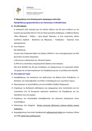 3ο
Εφαρμόζουμε ένα ολοκληρωμένο πρόγραμμα ανάπτυξης
Εξασφαλίζουμε χρηματοδοτήσεις και υλοποιούμε τα Μεγάλα Έργα
1) Στις Μεταφορές
Η κατασκευή στην περιοχή μας των οδικών αξόνων που θα μας συνδέουν με την
Ευρώπη Διευρωπαϊκό Δίκτυο Ε 65 και Πανευρωπαϊκός Διάδρομος, ο Κάθετος Άξονας
«Νίκη Φλώρινας – Κοζάνη – όρια Νομού Λάρισας», οι δυο τουριστικές οδικές
συνδέσεις Γρεβενά - Βασιλίτσα και Φλώρινας – Πισοδερίου - Πρεσπών είναι
προτεραιότητα
2) Στην Ενέργεια
Θα παλέψουμε
να μπει στον Ενεργειακό Χάρτη της Χώρας η Μελίτη ΙΙ και ο εκσυγχρονισμός των ΑΗΣ
Αμυνταίου και Αγίου Δημητρίου,
η έλευση και η αξιοποίηση του Φυσικού Αερίου,
οι ΑΠΕ και οι καινοτόμες επιχειρηματικές δράσεις στην ενέργεια,
όλα αυτά δηλαδή που θα μας επιτρέψουν να παραμείνουμε το ενεργειακό κέντρο
της χώρας και να προετοιμάσουμε την Περιφέρειά μας για τη μεταλιγνιτική περίοδο.
3) Στον Αγροτικό Τομέα
• Διασφαλίζουμε την κατασκευή των αρδευτικών στη Βόρεια Ζώνη Πολυφύτου, το
Νεστόριο, την Τριανταφυλλιά, την Κνίδη. Η ολοκλήρωση των «ημιτελών» έργων.
• Δημιουργούμε τις προϋποθέσεις για να συσταθούν Ομάδες Παραγωγών.
• Στηρίζουμε τις βιολογικές καλλιέργειες και προχωρούμε στην πιστοποίηση και την
τυποποίηση των 32 δυναμικών αγροτικών προϊόντων της Περιφέρειας και την
προώθηση τους στις αγορές.
• Στηρίζουμε την κτηνοτροφία επαναφέροντας την εξισωτική αποζημίωση στους
κτηνοτρόφους.
• Υλοποιούμε ένα σύγχρονο Κέντρο γενετικής βελτίωσης ντόπιων φυλών ζωικού
κεφαλαίου.
• Διαμορφώνουμε ένα ενιαίο περιφερειακό καλλιεργητικό πλάνο και επιμέρους πλάνα
για κάθε ειδική ζώνη καλλιεργειών.
 