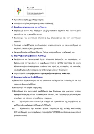 • Προωθούμε τη Γεωργία Ακριβείας και
• συστήνουμε Τράπεζα σπόρων φυτικής παραγωγής.
4) Στην Επιχειρηματικότητα και την Έρευνα
• Στηρίζουμε αυτούς που παράγουν, με χρηματοδοτικά εργαλεία που εξασφαλίζουν
ρευστότητα για τις επενδύσεις τους.
• Ενισχύουμε τις ερευνητικές επιδόσεις των επιχειρήσεων και των ερευνητικών
φορέων
• Λύνουμε τα προβλήματα που δημιουργεί η γραφειοκρατία και κατασκευάζουμε τις
δημόσιες υποδομές που χρειάζονται.
• Χρηματοδοτούμε το Master Plan της Γούνας υποστηρίζοντας τις εξαγωγές της.
5) Στην Ψηφιακή Περιφερειακή Ανάπτυξη
• Σχεδιάζουμε το Περιφερειακό Σχέδιο Ψηφιακής Ανάπτυξης και προωθούμε τις
δράσεις για την πρόσβαση σε ευρυζωνικά δίκτυα υψηλής ταχύτητας, τη χρήση
έξυπνων ψηφιακών εφαρμογών σε όλους τους τομείς της οικονομίας, της κοινωνίας
και της δημόσιας διοίκησης και την απόκτηση ψηφιακών δεξιοτήτων.
• Δημιουργούμε το Περιφερειακό Παρατηρητήριο Ψηφιακής Ανάπτυξης.
6) Στην προστασία του Περιβάλλοντος
7) Υλοποιούμε έργα υποδομής για την προστασία των λιμνών και των ποταμών και των
περιοχών φυσικού κάλλους.
8) Ενισχύουμε τον Φορέα Διαχείρισης
9) Στηρίζουμε την ενεργειακή αναβάθμιση των δημόσιων και ιδιωτικών κτιρίων
εξασφαλίζοντας τη μείωση των εκπομπών του CO2, την εξοικονόμηση ενέργειας και
τη μείωση του κόστους κατανάλωσης ενέργειας.
10) Σχεδιάζουμε και υλοποιούμε τα έργα για τη θωράκιση της Περιφέρειας σε
μελλοντικά φαινόμενα της Κλιματικής Αλλαγής.
11) Αξιοποιούμε την πλούσια φυσική κληρονομιά της Δυτικής Μακεδονίας
(Εθνικοί Δρυμοί, προστατευόμενες περιοχές NATURA2000 και πλούσια και μοναδική
βιοποικιλότητα).
 