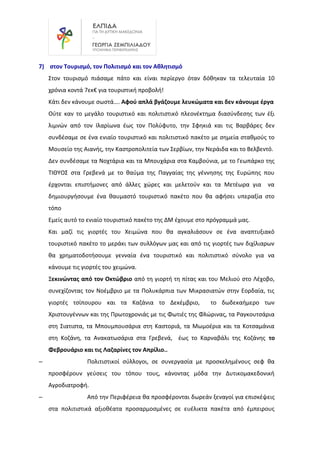 7) στον Τουρισμό, τον Πολιτισμό και τον Αθλητισμό
Στον τουρισμό πιάσαμε πάτο και είναι περίεργο όταν δόθηκαν τα τελευταία 10
χρόνια κοντά 7εκ€ για τουριστική προβολή!
Κάτι δεν κάνουμε σωστά…. Αφού απλά βγάζουμε λευκώματα και δεν κάνουμε έργα
Ούτε καν το μεγάλο τουριστικό και πολιτιστικό πλεονέκτημα διασύνδεσης των έξι
λιμνών από τον Ιλαρίωνα έως τον Πολύφυτο, την Σφηκιά και τις Βαρβάρες δεν
συνδέσαμε σε ένα ενιαίο τουριστικό και πολιτιστικό πακέτο με σημεία σταθμούς το
Μουσείο της Αιανής, την Καστροπολιτεία των Σερβίων, την Νεράιδα και το Βελβεντό.
Δεν συνδέσαμε τα Νοχτάρια και τα Μπουχάρια στα Καμβούνια, με το Γεωπάρκο της
ΤΙΘΥΟΣ στα Γρεβενά με το θαύμα της Παγγαίας της γέννησης της Ευρώπης που
έρχονται επιστήμονες από άλλες χώρες και μελετούν και τα Μετέωρα για να
δημιουργήσουμε ένα θαυμαστό τουριστικό πακέτο που θα αφήσει υπεραξία στο
τόπο
Εμείς αυτό το ενιαίο τουριστικό πακέτο της ΔΜ έχουμε στο πρόγραμμά μας.
Και μαζί τις γιορτές του Χειμώνα που θα αγκαλιάσουν σε ένα αναπτυξιακό
τουριστικό πακέτο το μεράκι των συλλόγων μας και από τις γιορτές των διχίλιαρων
θα χρηματοδοτήσουμε γενναία ένα τουριστικό και πολιτιστικό σύνολο για να
κάνουμε τις γιορτές του χειμώνα.
Ξεκινώντας από τον Οκτώβριο από τη γιορτή τη πίτας και του Μελιού στο Λέχοβο,
συνεχίζοντας τον Νοέμβριο με τα Πολυκάρπια των Μικρασιατών στην Εορδαία, τις
γιορτές τσίπουρου και τα Καζάνια το Δεκέμβριο, το δωδεκαήμερο των
Χριστουγέννων και της Πρωτοχρονιάς με τις Φωτιές της Φλώρινας, τα Ραγκουτσάρια
στη Σιατιστα, τα Μπουμπουσάρια στη Καστοριά, τα Μωμοέρια και τα Κοτσαμάνια
στη Κοζάνη, τα Ανακατωσάρια στα Γρεβενά, έως το Καρναβάλι της Κοζάνης το
Φεβρουάριο και τις Λαζαρίνες τον Απρίλιο..
– Πολιτιστικοί σύλλογοι, σε συνεργασία με προσκελημένους σεφ θα
προσφέρουν γεύσεις του τόπου τους, κάνοντας μόδα την Δυτικομακεδονική
Αγροδιατροφή.
– Από την Περιφέρεια θα προσφέρονται δωρεάν ξεναγοί για επισκέψεις
στα πολιτιστικά αξιοθέατα προσαρμοσμένες σε ευέλικτα πακέτα από έμπειρους
 